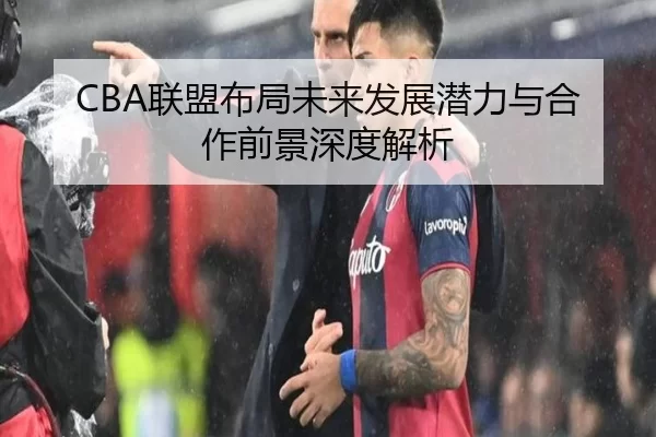 CBA联盟布局未来发展潜力与合作前景深度解析