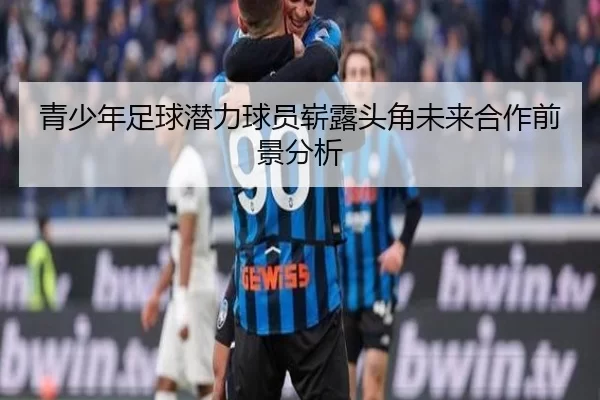 青少年足球潜力球员崭露头角未来合作前景分析